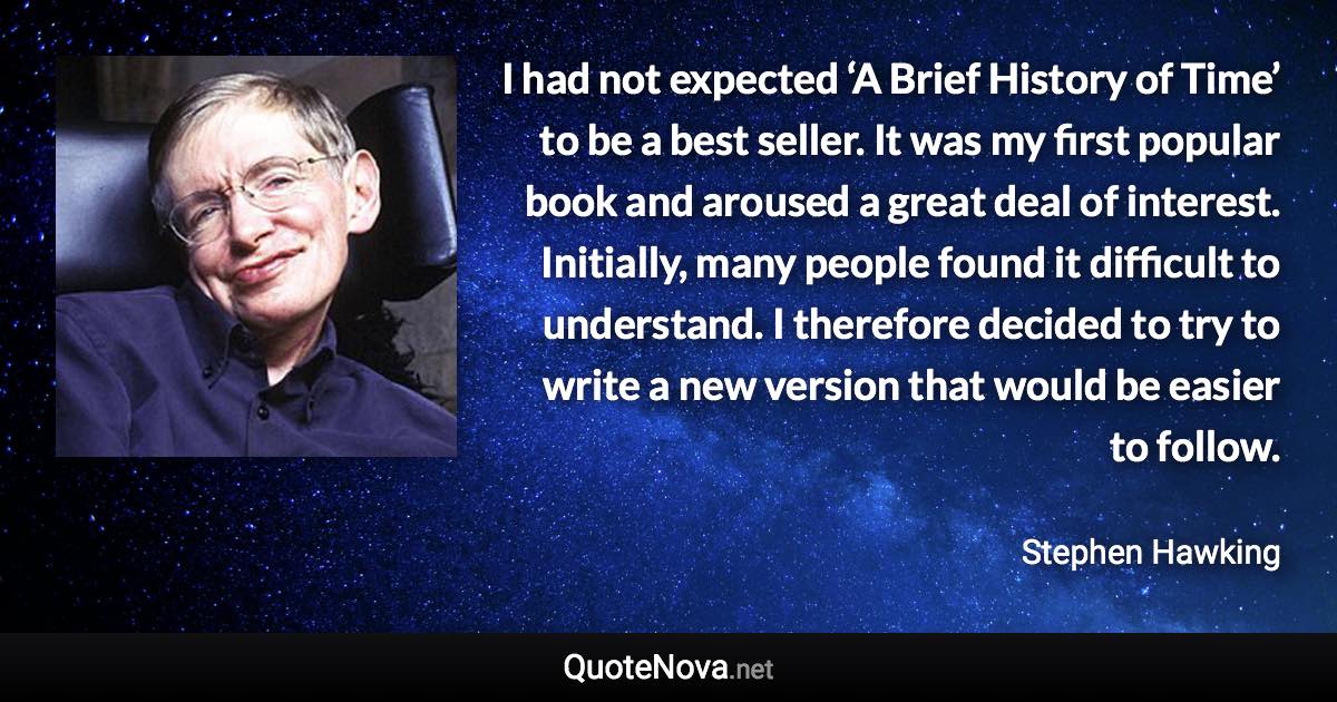 I had not expected ‘A Brief History of Time’ to be a best seller. It was my first popular book and aroused a great deal of interest. Initially, many people found it difficult to understand. I therefore decided to try to write a new version that would be easier to follow. - Stephen Hawking quote