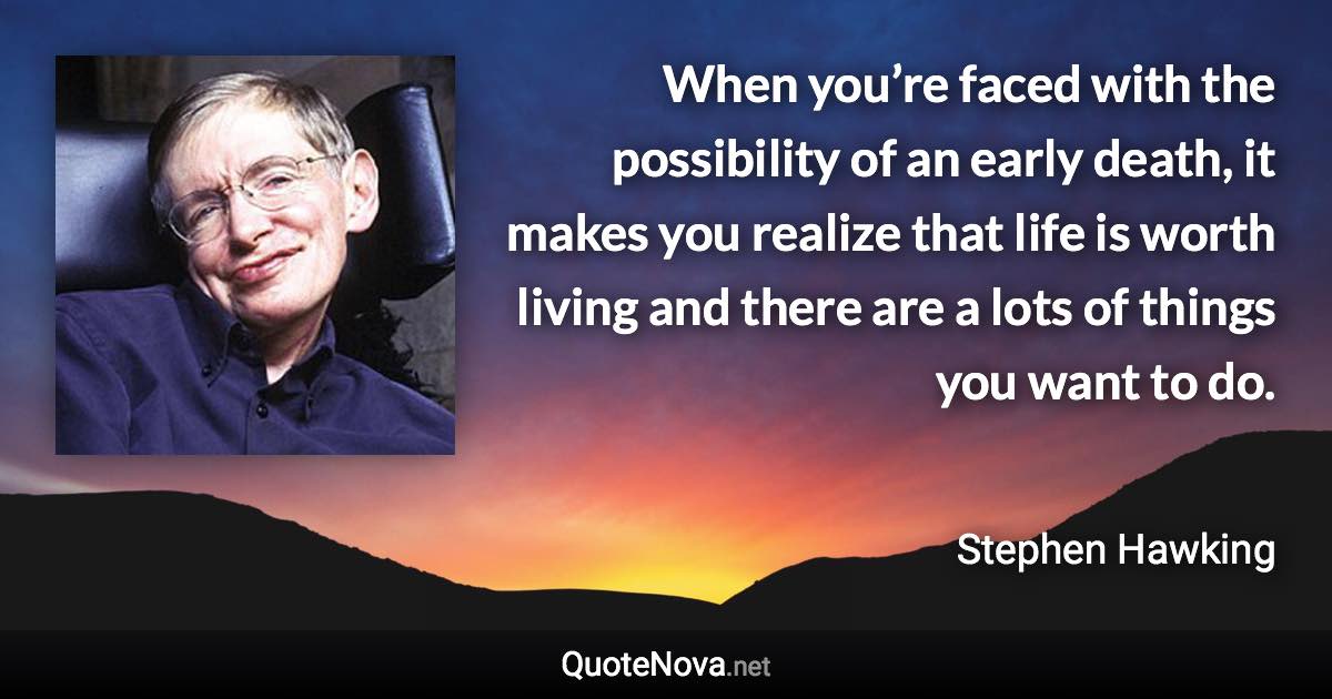 When you’re faced with the possibility of an early death, it makes you realize that life is worth living and there are a lots of things you want to do. - Stephen Hawking quote