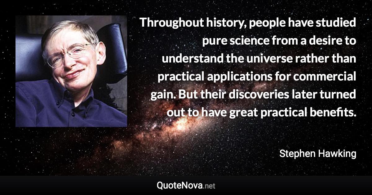 Throughout history, people have studied pure science from a desire to understand the universe rather than practical applications for commercial gain. But their discoveries later turned out to have great practical benefits. - Stephen Hawking quote