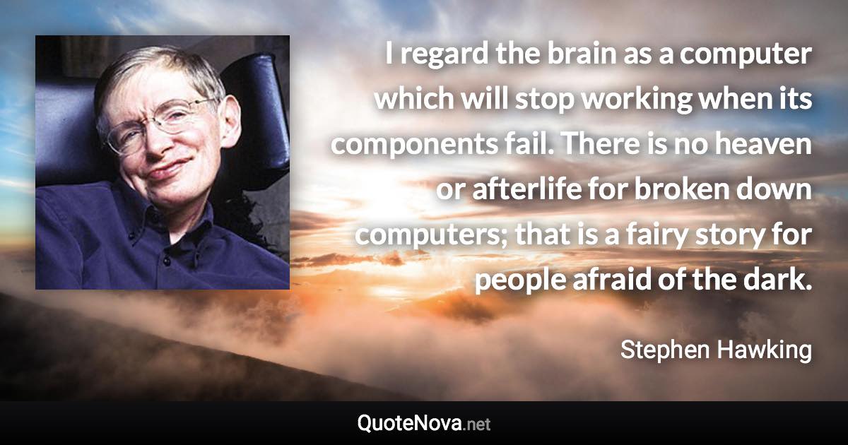 I regard the brain as a computer which will stop working when its components fail. There is no heaven or afterlife for broken down computers; that is a fairy story for people afraid of the dark. - Stephen Hawking quote