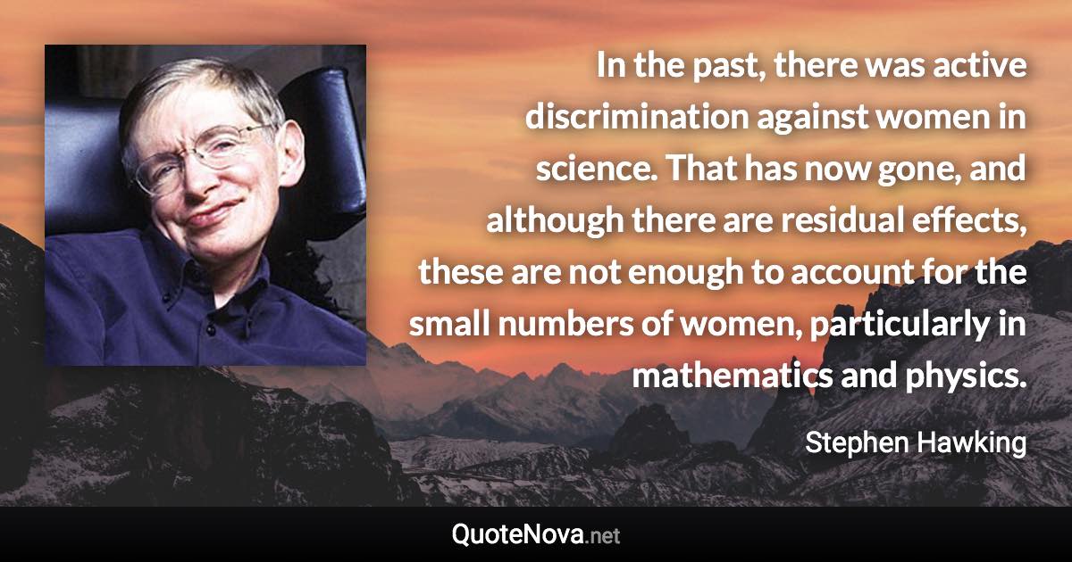 In the past, there was active discrimination against women in science. That has now gone, and although there are residual effects, these are not enough to account for the small numbers of women, particularly in mathematics and physics. - Stephen Hawking quote