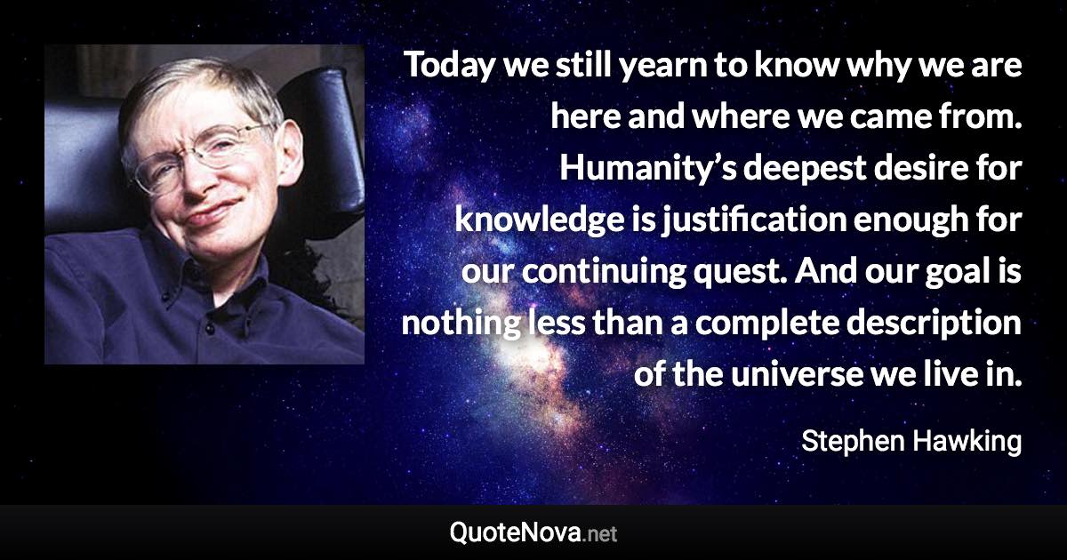 Today we still yearn to know why we are here and where we came from. Humanity’s deepest desire for knowledge is justification enough for our continuing quest. And our goal is nothing less than a complete description of the universe we live in. - Stephen Hawking quote