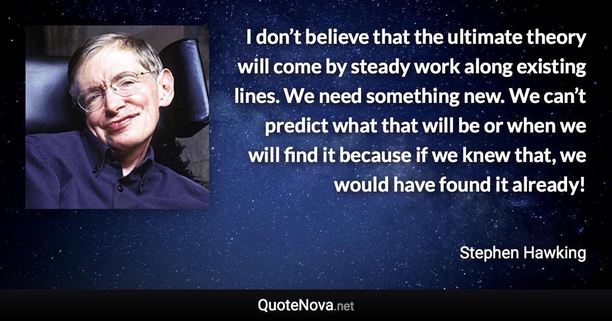 I don’t believe that the ultimate theory will come by steady work along existing lines. We need something new. We can’t predict what that will be or when we will find it because if we knew that, we would have found it already! - Stephen Hawking quote