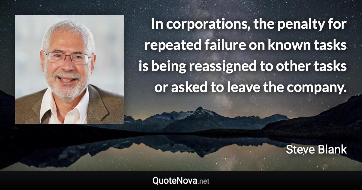 In corporations, the penalty for repeated failure on known tasks is being reassigned to other tasks or asked to leave the company. - Steve Blank quote