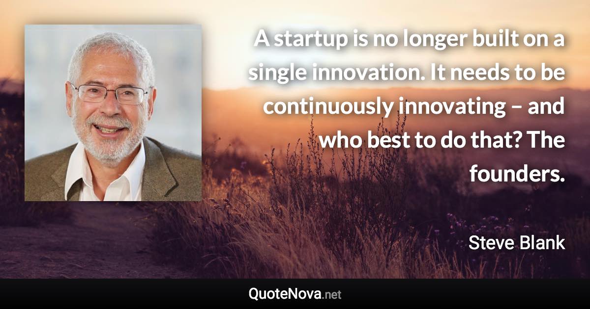 A startup is no longer built on a single innovation. It needs to be continuously innovating – and who best to do that? The founders. - Steve Blank quote