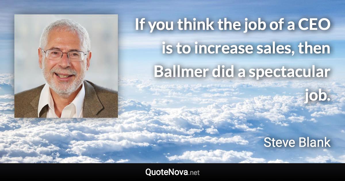 If you think the job of a CEO is to increase sales, then Ballmer did a spectacular job. - Steve Blank quote