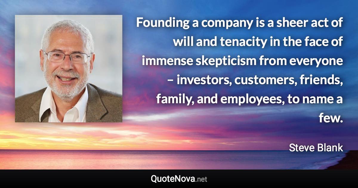 Founding a company is a sheer act of will and tenacity in the face of immense skepticism from everyone – investors, customers, friends, family, and employees, to name a few. - Steve Blank quote