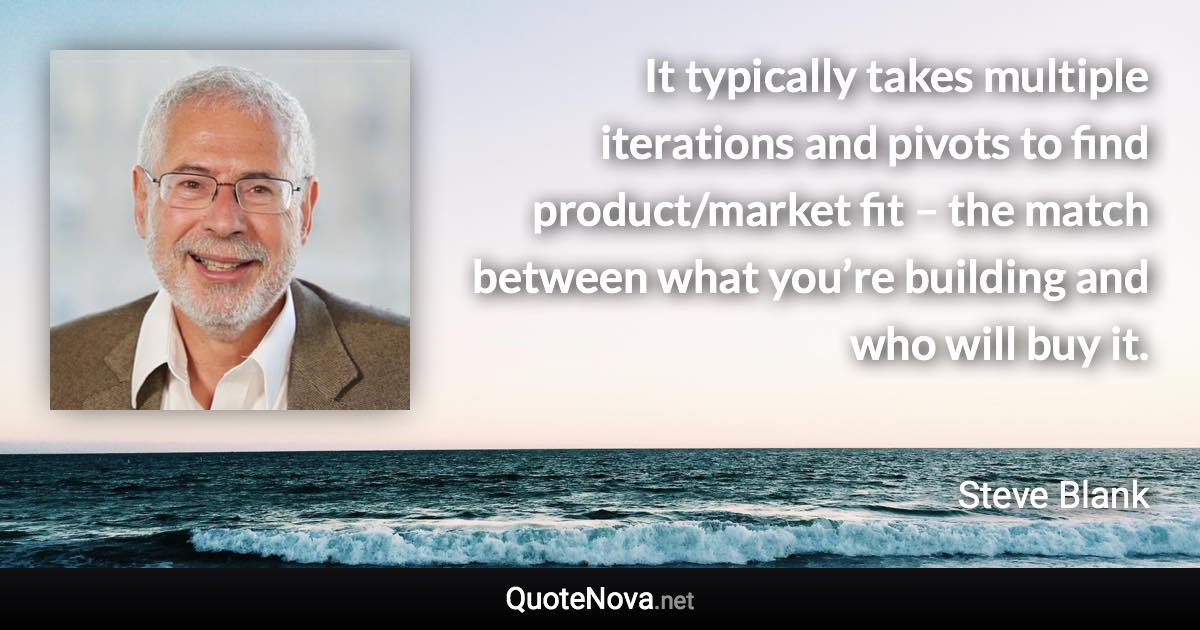 It typically takes multiple iterations and pivots to find product/market fit – the match between what you’re building and who will buy it. - Steve Blank quote