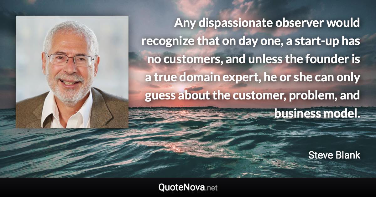 Any dispassionate observer would recognize that on day one, a start-up has no customers, and unless the founder is a true domain expert, he or she can only guess about the customer, problem, and business model. - Steve Blank quote