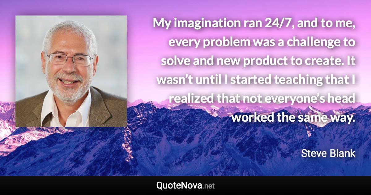 My imagination ran 24/7, and to me, every problem was a challenge to solve and new product to create. It wasn’t until I started teaching that I realized that not everyone’s head worked the same way. - Steve Blank quote