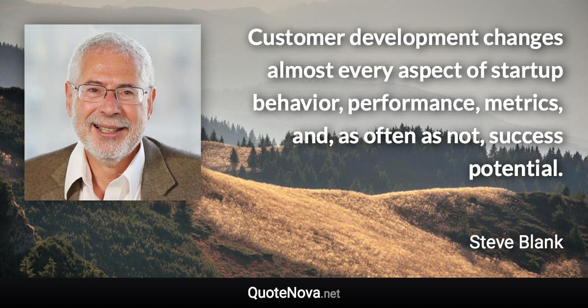 Customer development changes almost every aspect of startup behavior, performance, metrics, and, as often as not, success potential. - Steve Blank quote