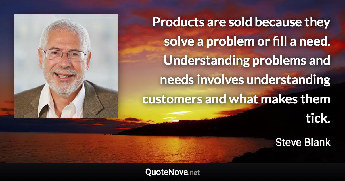 Products are sold because they solve a problem or fill a need. Understanding problems and needs involves understanding customers and what makes them tick. - Steve Blank quote