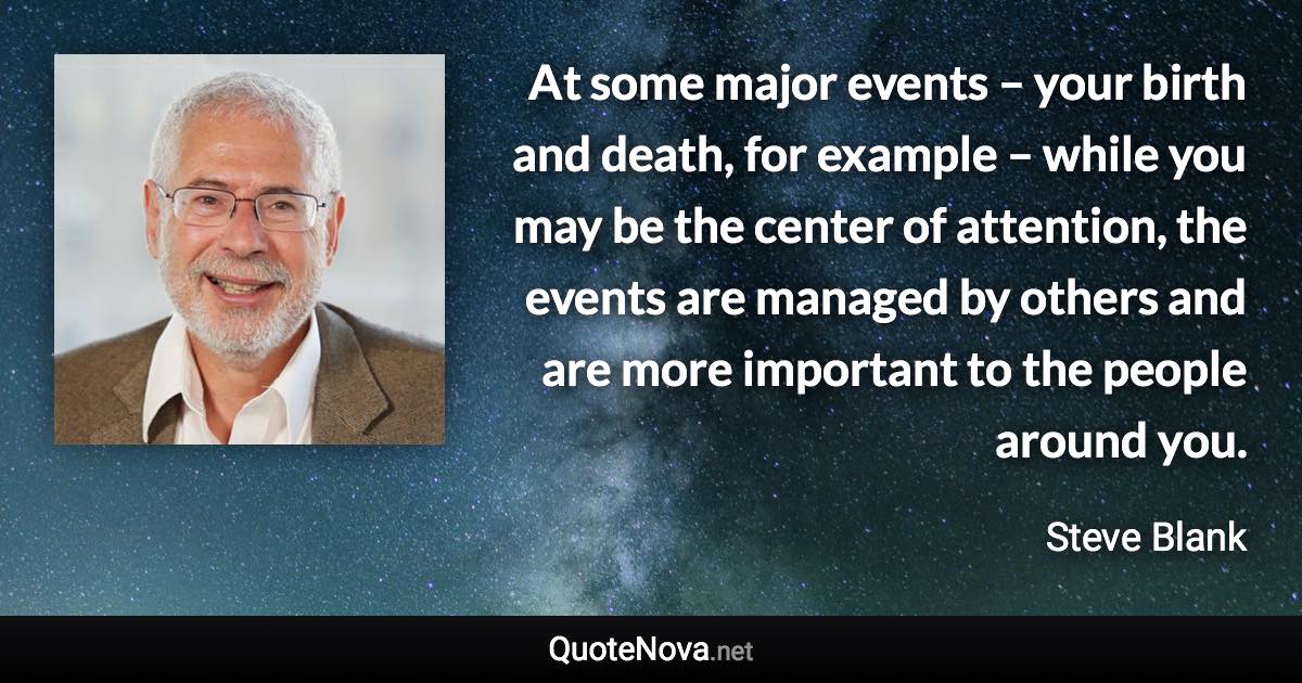 At some major events – your birth and death, for example – while you may be the center of attention, the events are managed by others and are more important to the people around you. - Steve Blank quote