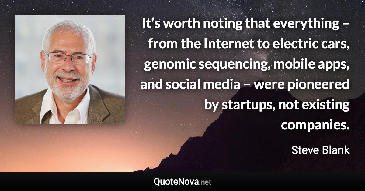 It’s worth noting that everything – from the Internet to electric cars, genomic sequencing, mobile apps, and social media – were pioneered by startups, not existing companies. - Steve Blank quote