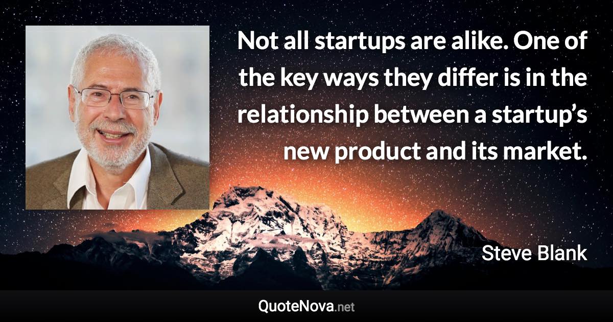 Not all startups are alike. One of the key ways they differ is in the relationship between a startup’s new product and its market. - Steve Blank quote