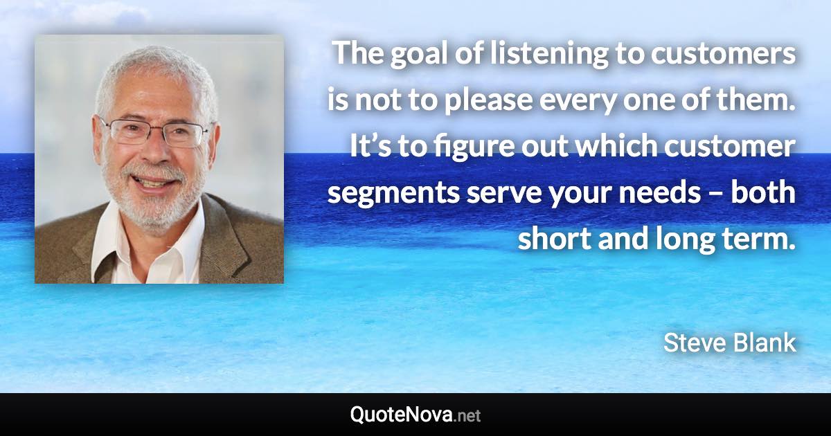 The goal of listening to customers is not to please every one of them. It’s to figure out which customer segments serve your needs – both short and long term. - Steve Blank quote