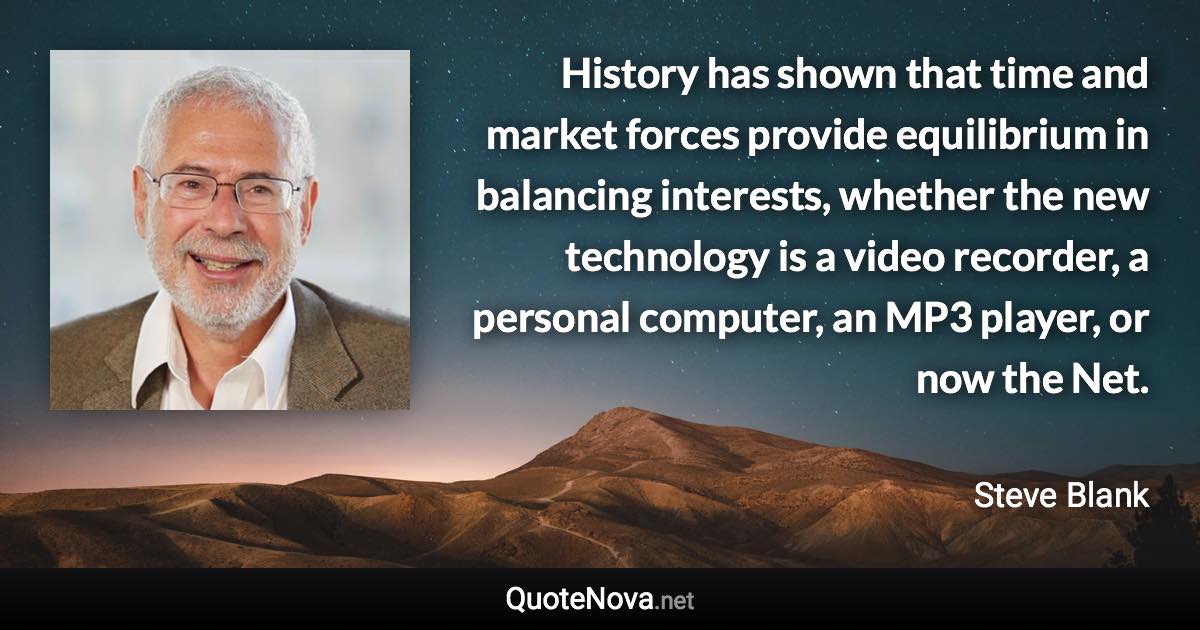 History has shown that time and market forces provide equilibrium in balancing interests, whether the new technology is a video recorder, a personal computer, an MP3 player, or now the Net. - Steve Blank quote