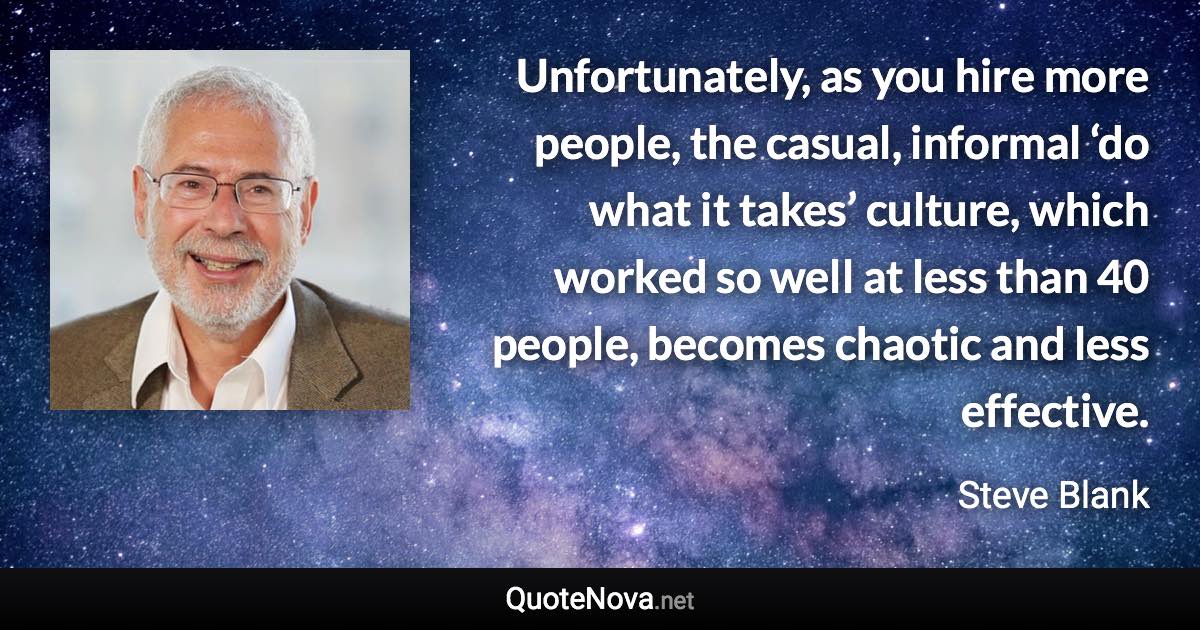 Unfortunately, as you hire more people, the casual, informal ‘do what it takes’ culture, which worked so well at less than 40 people, becomes chaotic and less effective. - Steve Blank quote