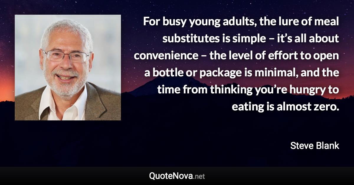 For busy young adults, the lure of meal substitutes is simple – it’s all about convenience – the level of effort to open a bottle or package is minimal, and the time from thinking you’re hungry to eating is almost zero. - Steve Blank quote