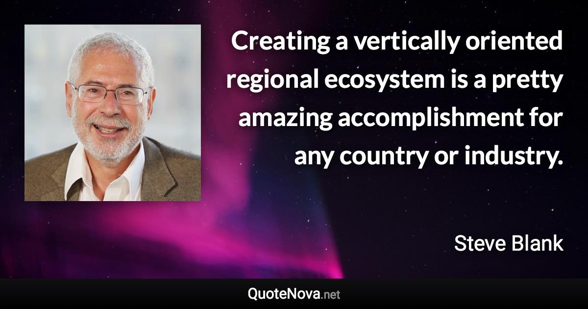 Creating a vertically oriented regional ecosystem is a pretty amazing accomplishment for any country or industry. - Steve Blank quote