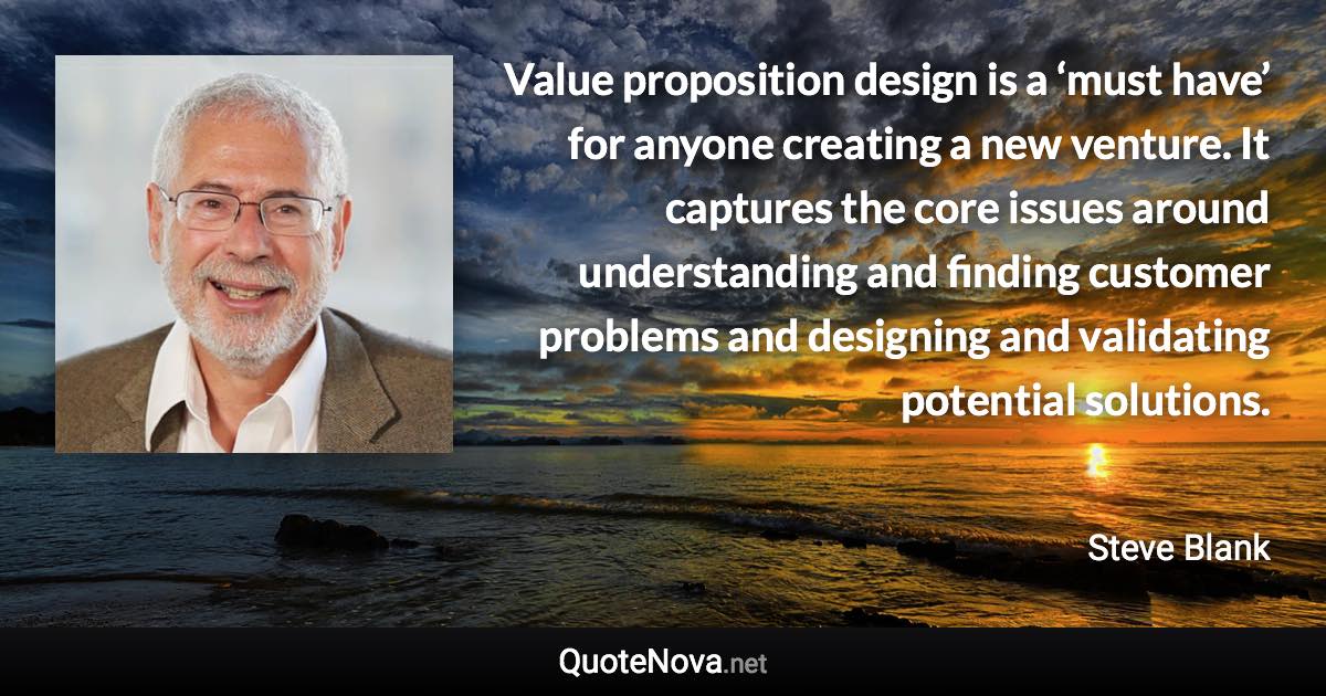 Value proposition design is a ‘must have’ for anyone creating a new venture. It captures the core issues around understanding and finding customer problems and designing and validating potential solutions. - Steve Blank quote