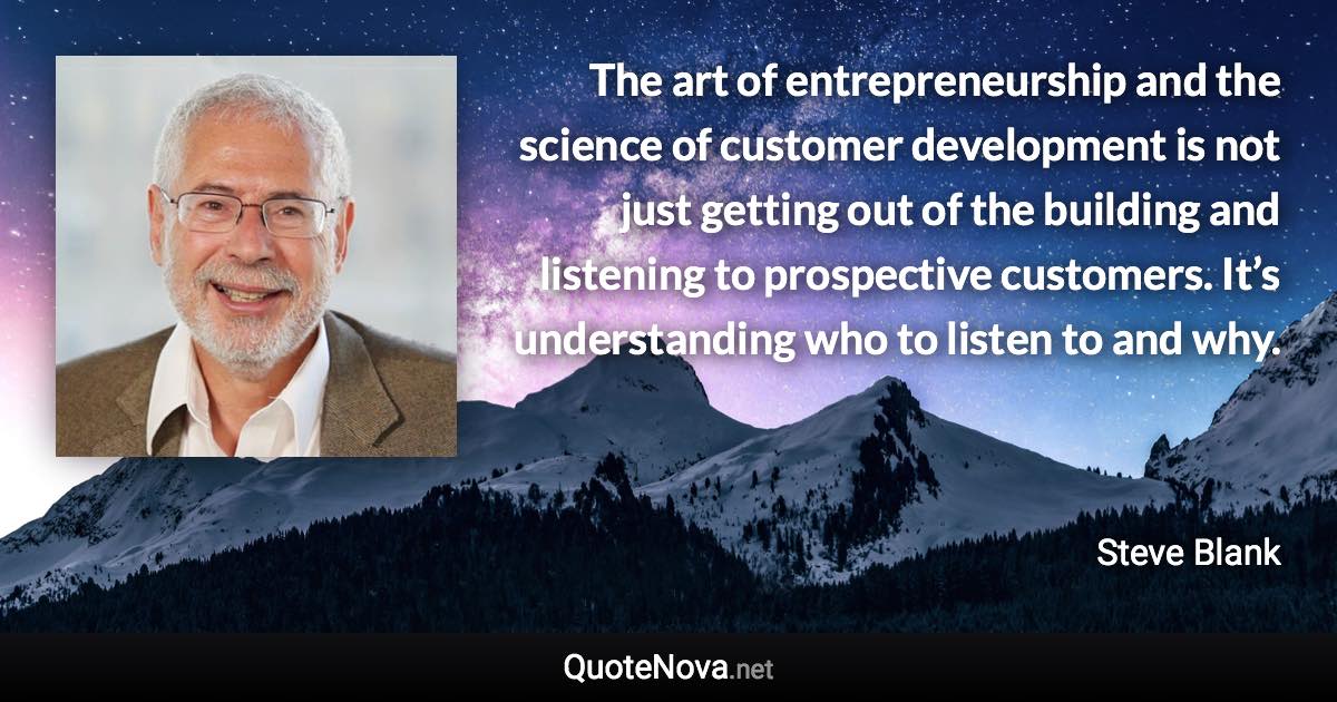 The art of entrepreneurship and the science of customer development is not just getting out of the building and listening to prospective customers. It’s understanding who to listen to and why. - Steve Blank quote