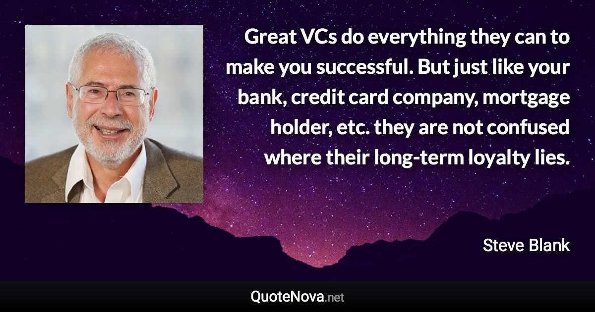 Great VCs do everything they can to make you successful. But just like your bank, credit card company, mortgage holder, etc. they are not confused where their long-term loyalty lies. - Steve Blank quote