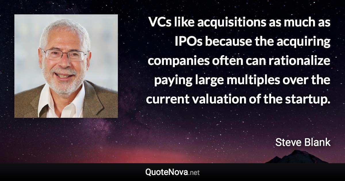 VCs like acquisitions as much as IPOs because the acquiring companies often can rationalize paying large multiples over the current valuation of the startup. - Steve Blank quote