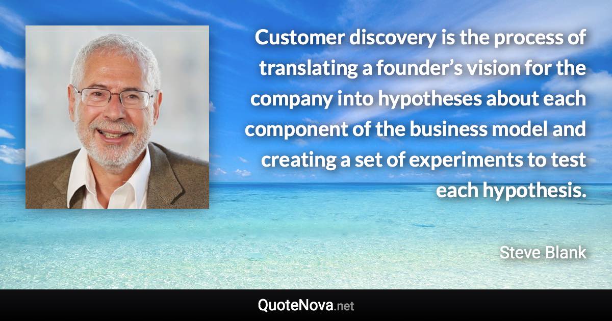 Customer discovery is the process of translating a founder’s vision for the company into hypotheses about each component of the business model and creating a set of experiments to test each hypothesis. - Steve Blank quote