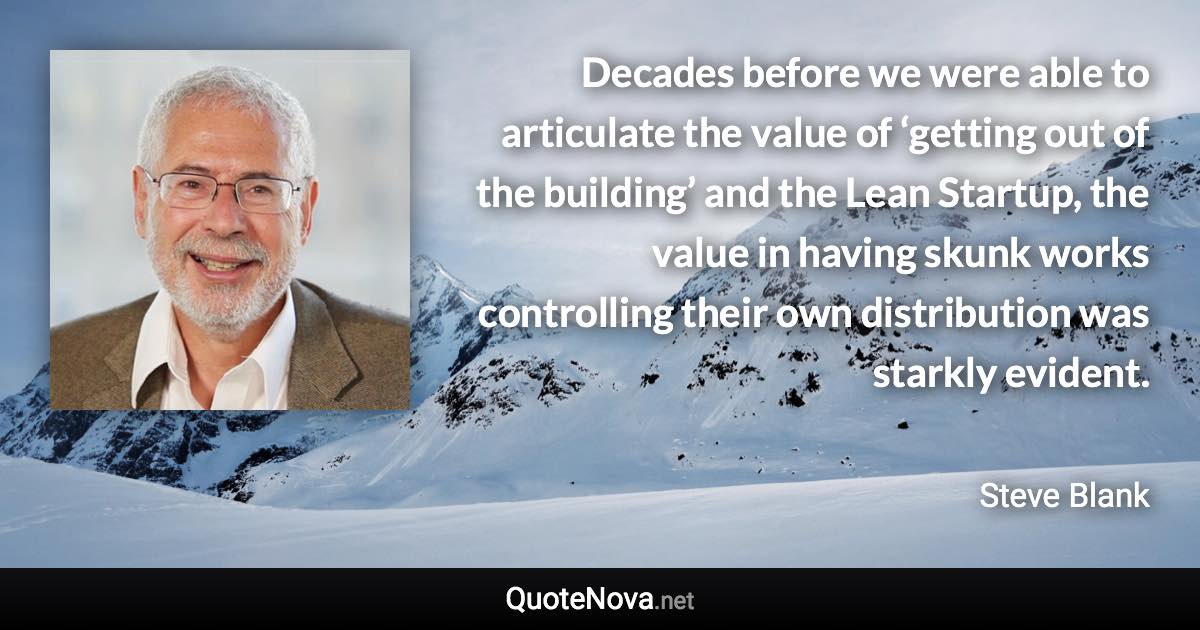 Decades before we were able to articulate the value of ‘getting out of the building’ and the Lean Startup, the value in having skunk works controlling their own distribution was starkly evident. - Steve Blank quote