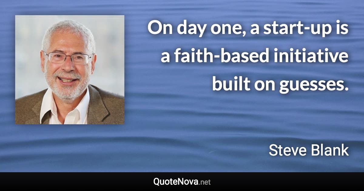 On day one, a start-up is a faith-based initiative built on guesses. - Steve Blank quote