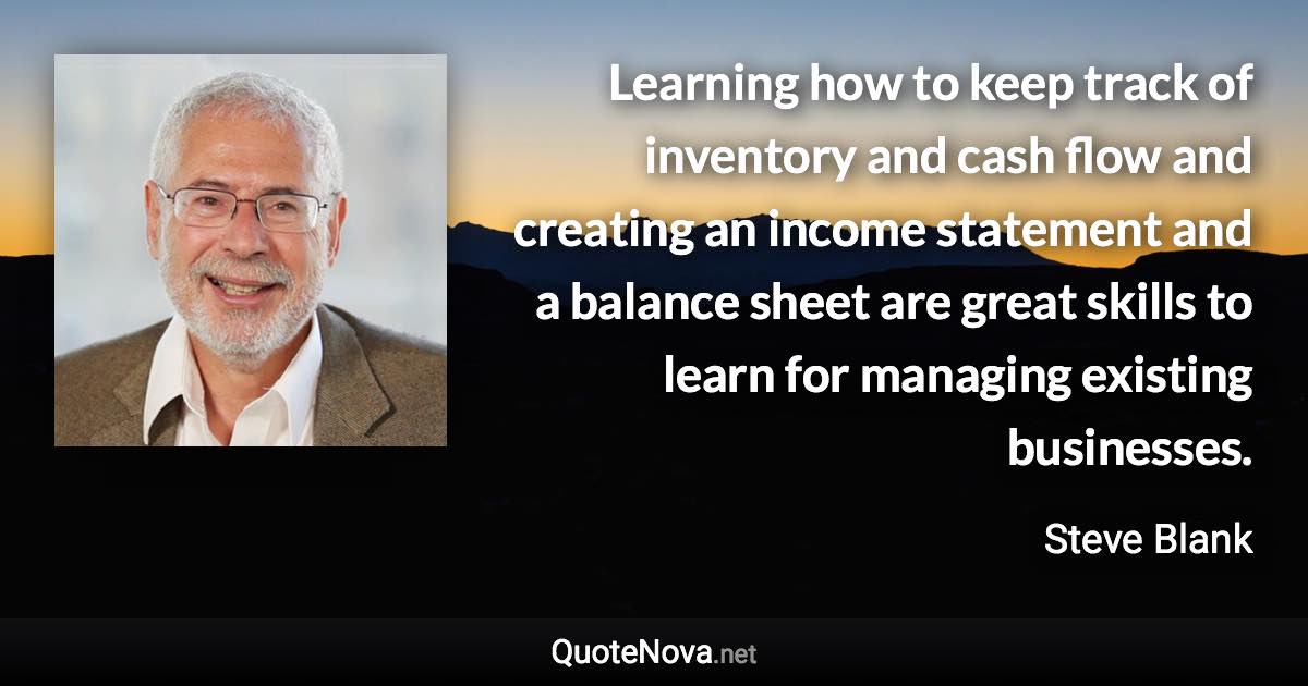Learning how to keep track of inventory and cash flow and creating an income statement and a balance sheet are great skills to learn for managing existing businesses. - Steve Blank quote