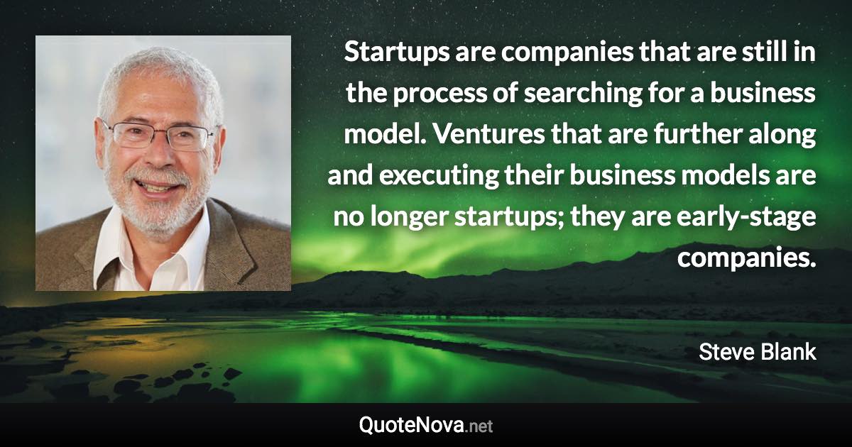 Startups are companies that are still in the process of searching for a business model. Ventures that are further along and executing their business models are no longer startups; they are early-stage companies. - Steve Blank quote