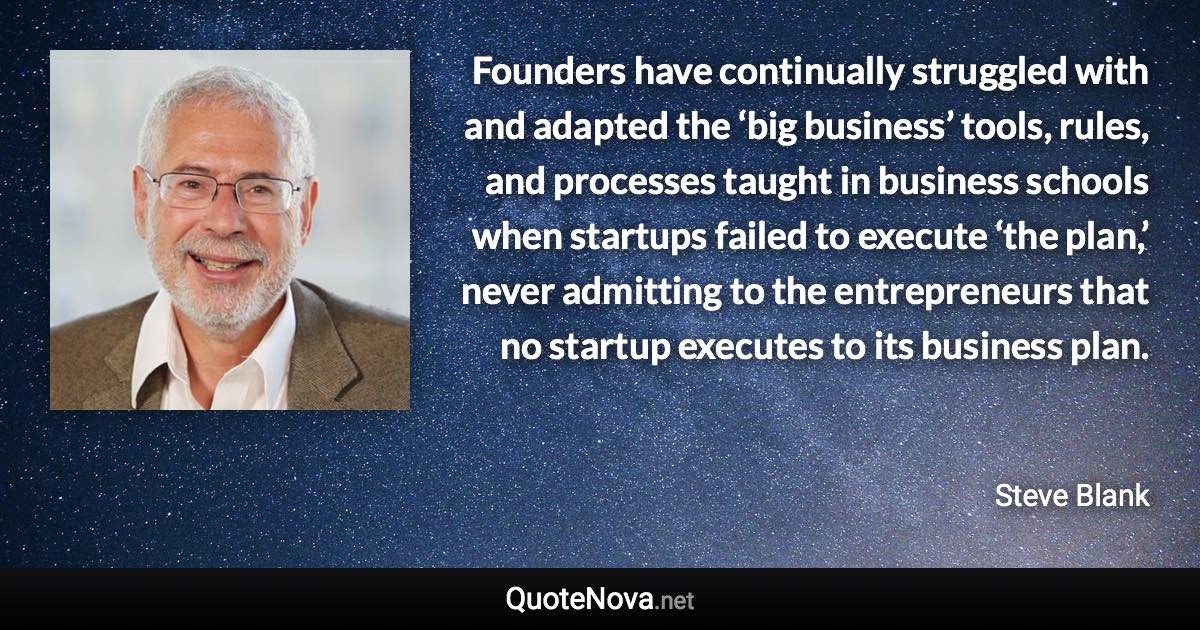 Founders have continually struggled with and adapted the ‘big business’ tools, rules, and processes taught in business schools when startups failed to execute ‘the plan,’ never admitting to the entrepreneurs that no startup executes to its business plan. - Steve Blank quote