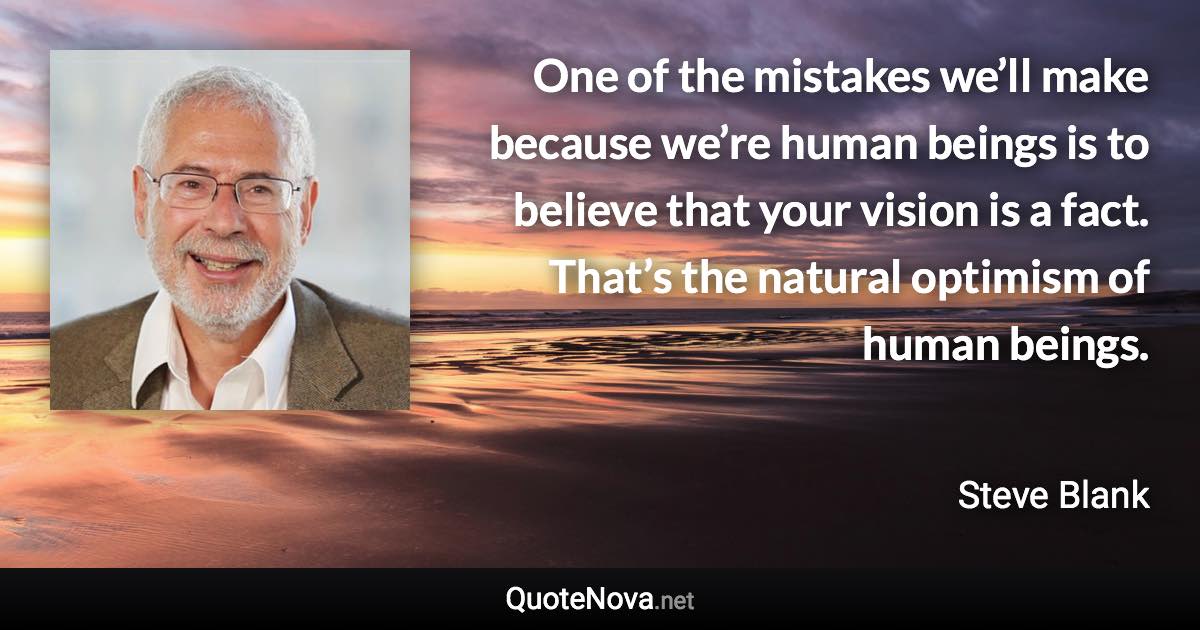 One of the mistakes we’ll make because we’re human beings is to believe that your vision is a fact. That’s the natural optimism of human beings. - Steve Blank quote