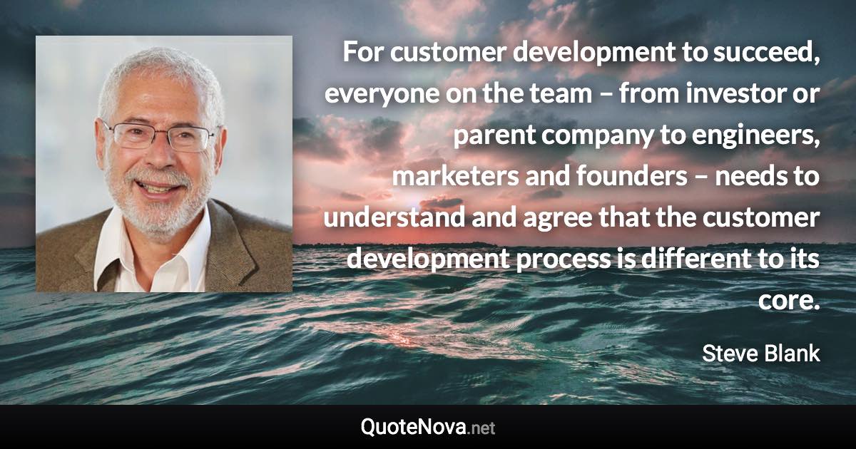 For customer development to succeed, everyone on the team – from investor or parent company to engineers, marketers and founders – needs to understand and agree that the customer development process is different to its core. - Steve Blank quote