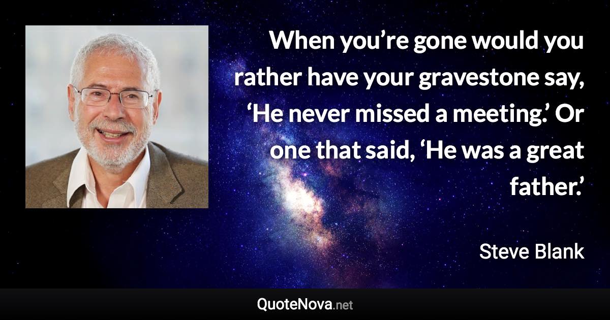 When you’re gone would you rather have your gravestone say, ‘He never missed a meeting.’ Or one that said, ‘He was a great father.’ - Steve Blank quote