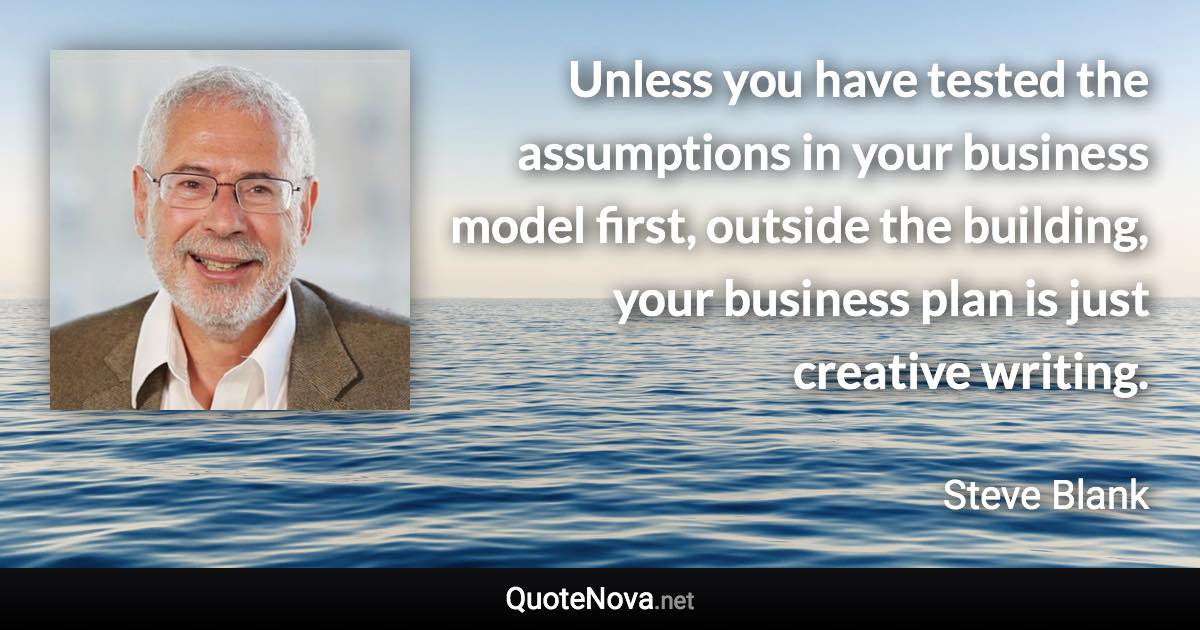 Unless you have tested the assumptions in your business model first, outside the building, your business plan is just creative writing. - Steve Blank quote