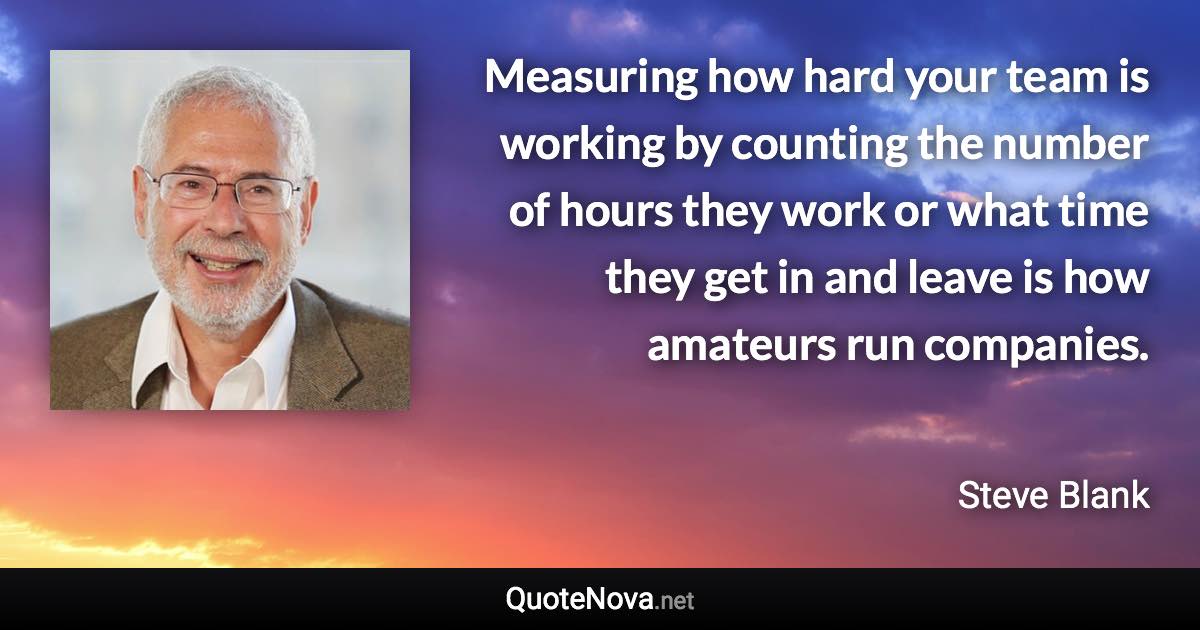 Measuring how hard your team is working by counting the number of hours they work or what time they get in and leave is how amateurs run companies. - Steve Blank quote