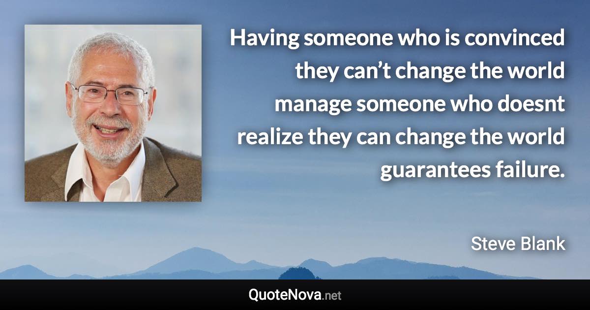 Having someone who is convinced they can’t change the world manage someone who doesnt realize they can change the world guarantees failure. - Steve Blank quote