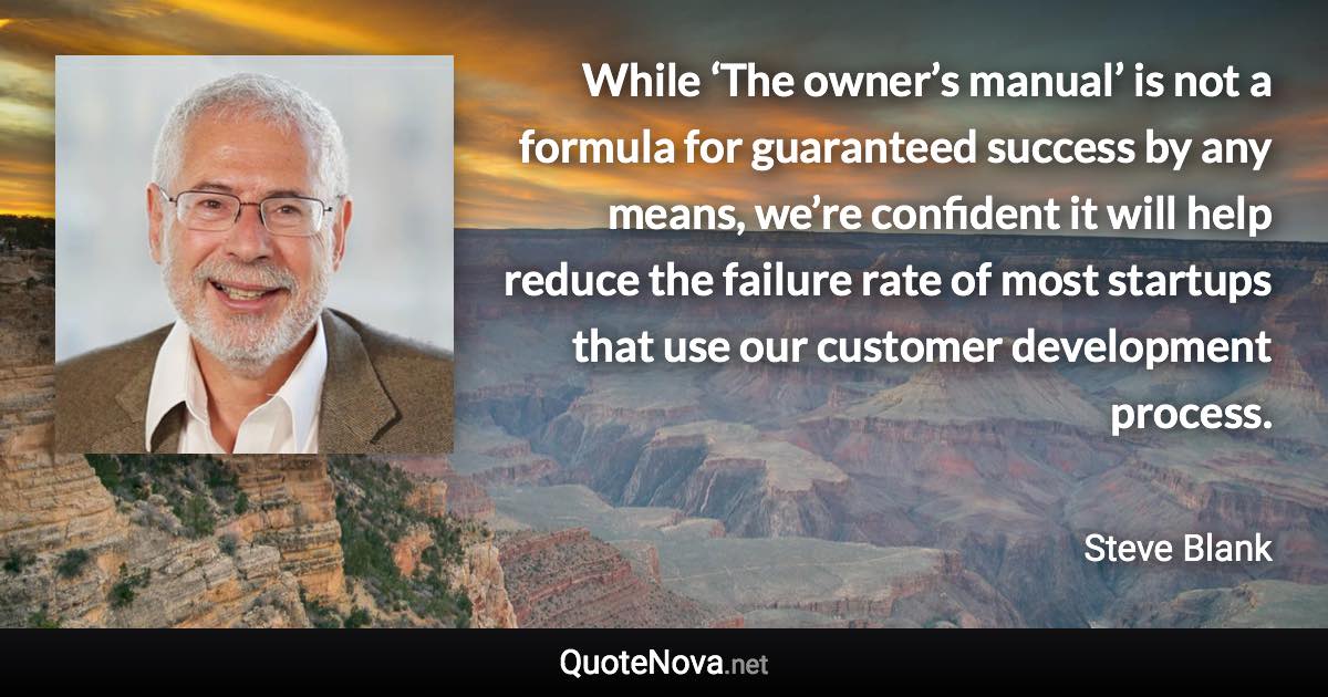 While ‘The owner’s manual’ is not a formula for guaranteed success by any means, we’re confident it will help reduce the failure rate of most startups that use our customer development process. - Steve Blank quote