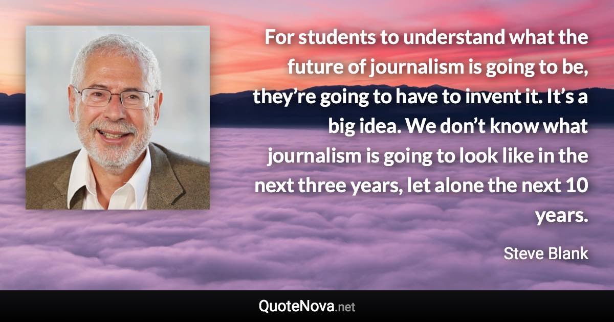 For students to understand what the future of journalism is going to be, they’re going to have to invent it. It’s a big idea. We don’t know what journalism is going to look like in the next three years, let alone the next 10 years. - Steve Blank quote