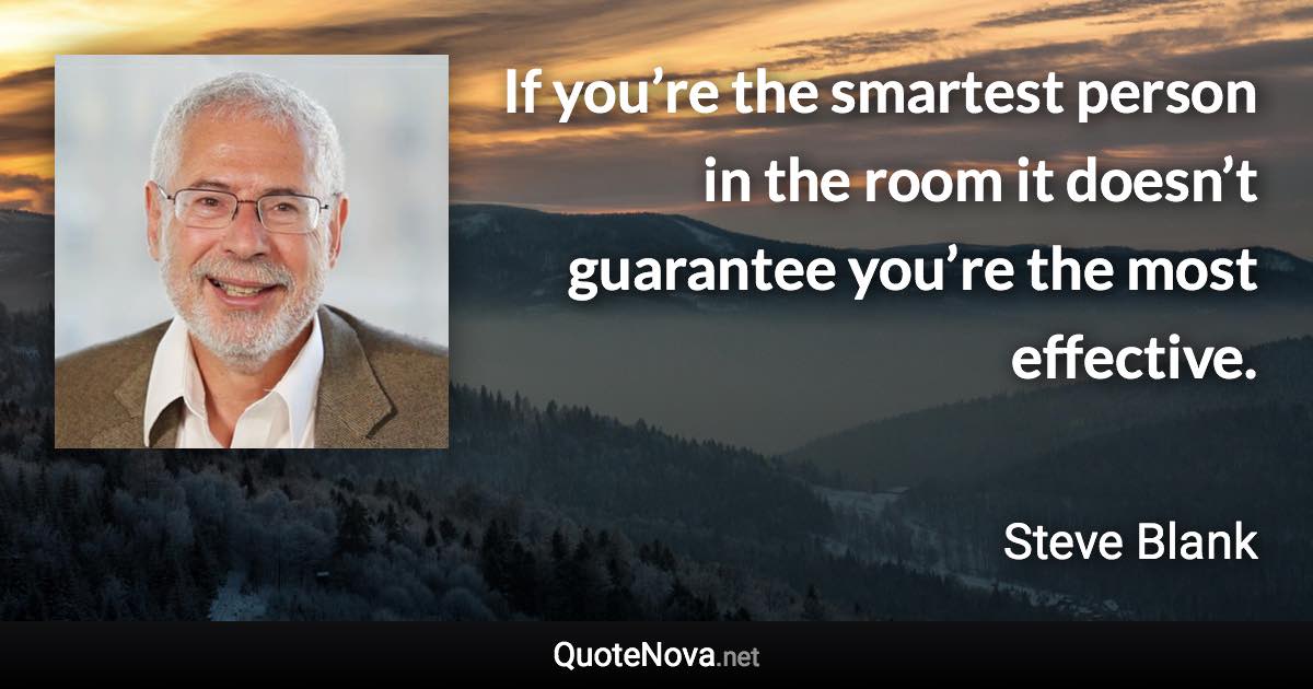 If you’re the smartest person in the room it doesn’t guarantee you’re the most effective. - Steve Blank quote