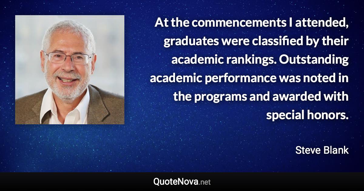 At the commencements I attended, graduates were classified by their academic rankings. Outstanding academic performance was noted in the programs and awarded with special honors. - Steve Blank quote