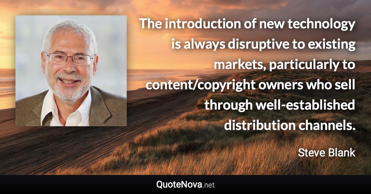 The introduction of new technology is always disruptive to existing markets, particularly to content/copyright owners who sell through well-established distribution channels. - Steve Blank quote