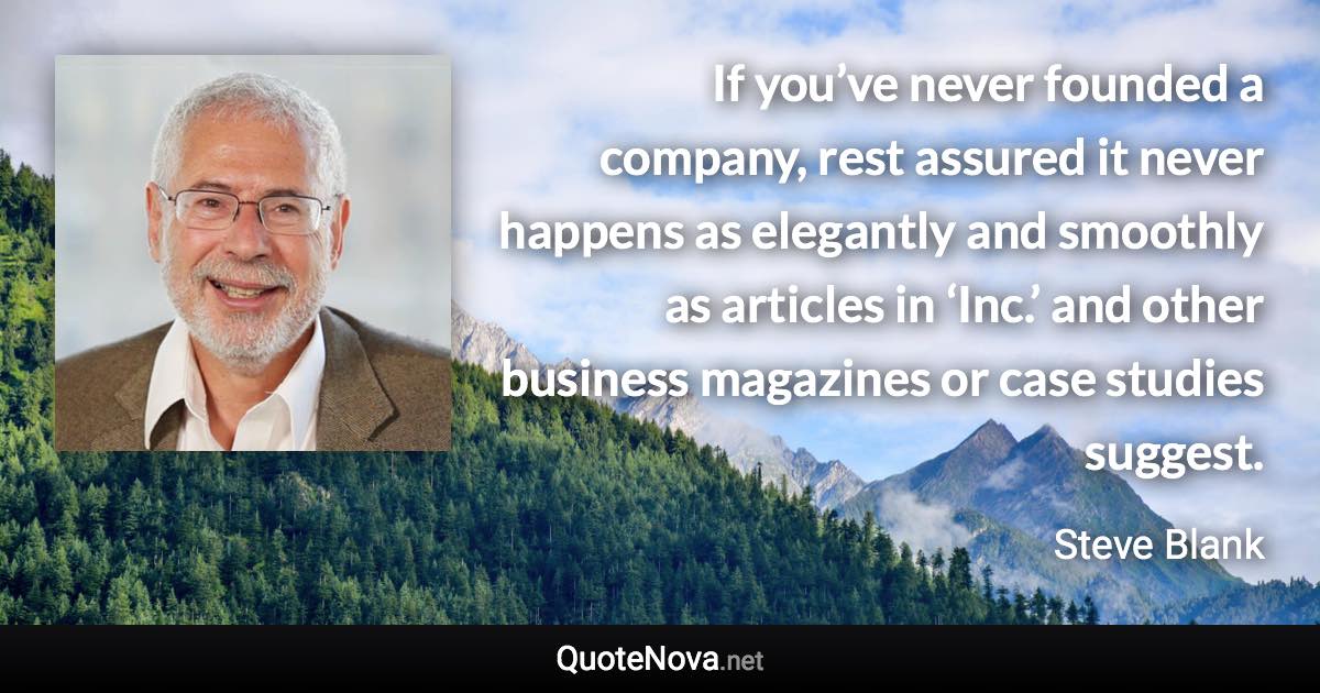 If you’ve never founded a company, rest assured it never happens as elegantly and smoothly as articles in ‘Inc.’ and other business magazines or case studies suggest. - Steve Blank quote