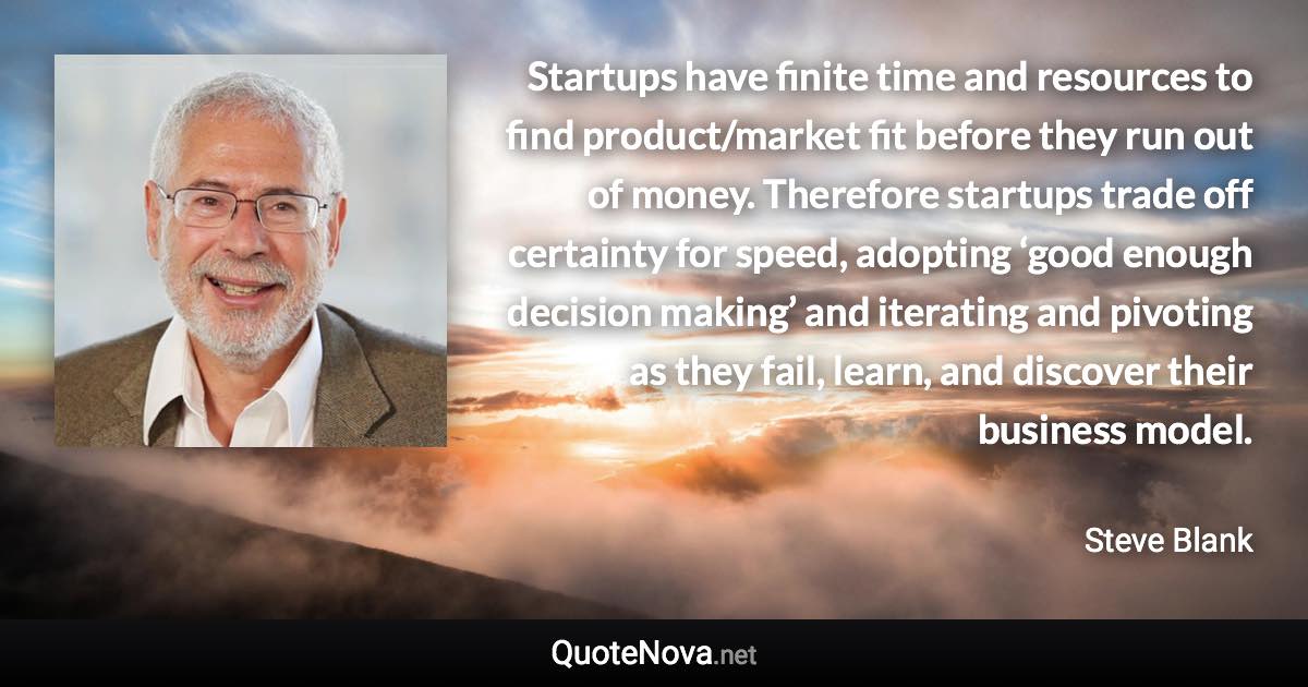 Startups have finite time and resources to find product/market fit before they run out of money. Therefore startups trade off certainty for speed, adopting ‘good enough decision making’ and iterating and pivoting as they fail, learn, and discover their business model. - Steve Blank quote