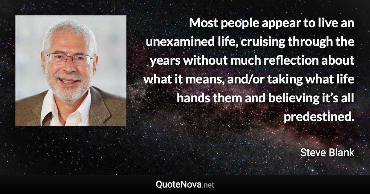 Most people appear to live an unexamined life, cruising through the years without much reflection about what it means, and/or taking what life hands them and believing it’s all predestined. - Steve Blank quote