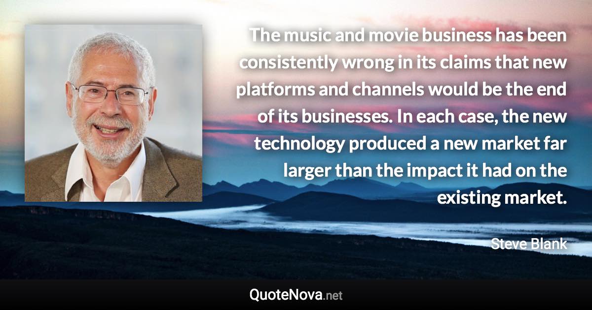 The music and movie business has been consistently wrong in its claims that new platforms and channels would be the end of its businesses. In each case, the new technology produced a new market far larger than the impact it had on the existing market. - Steve Blank quote