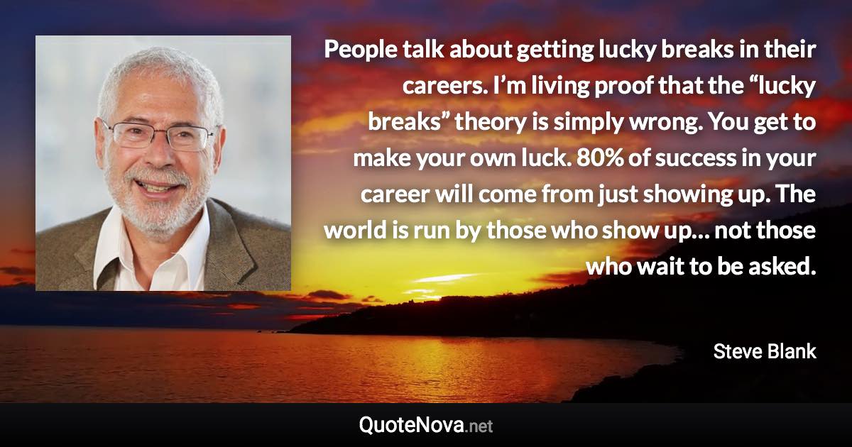 People talk about getting lucky breaks in their careers. I’m living proof that the “lucky breaks” theory is simply wrong. You get to make your own luck. 80% of success in your career will come from just showing up. The world is run by those who show up… not those who wait to be asked. - Steve Blank quote
